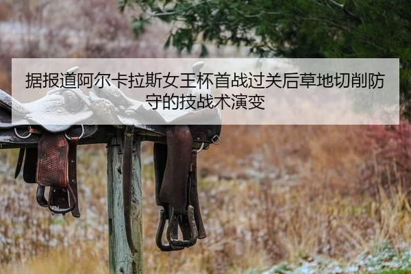 据报道阿尔卡拉斯女王杯首战过关后草地切削防守的技战术演变